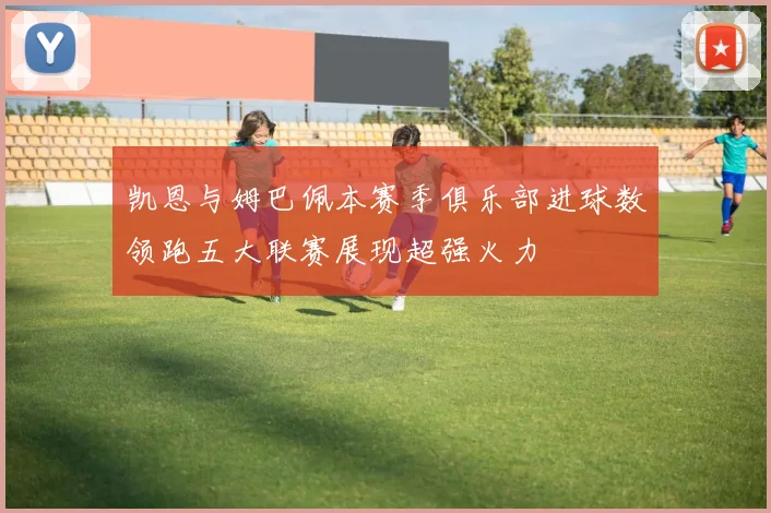 凯恩与姆巴佩本赛季俱乐部进球数领跑五大联赛展现超强火力