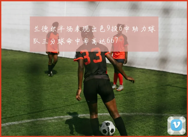 兰德尔半场表现出色9投6中助力球队三分球命中率高达667