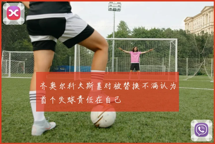 齐奥尔科夫斯基对被替换不满认为首个失球责任在自己