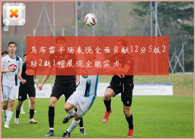 乌布雷半场表现全面贡献12分5板2助2断1帽展现全能实力