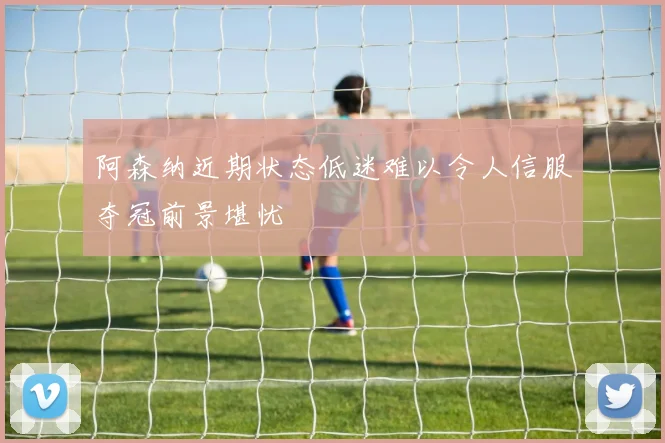 阿森纳近期状态低迷难以令人信服夺冠前景堪忧