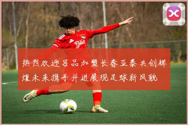 热烈欢迎吕品加盟长春亚泰共创辉煌未来携手并进展现足球新风貌