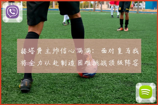 赫塔费主帅信心满满：面对皇马我将全力以赴制造困难挑战顶级阵容