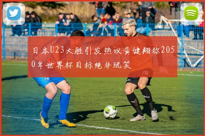 日本U23大胜引发热议黄健翔称2050年世界杯目标绝非玩笑