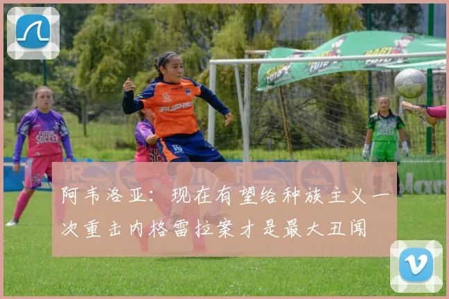 阿韦洛亚：现在有望给种族主义一次重击内格雷拉案才是最大丑闻