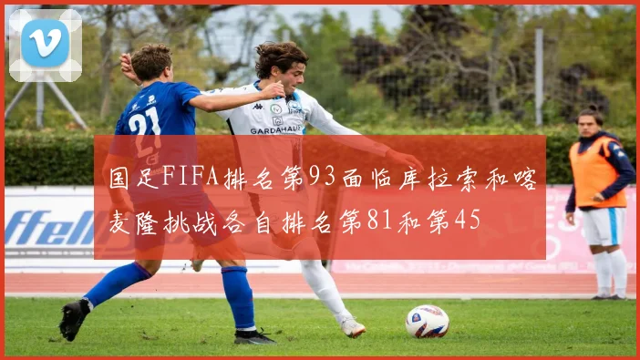 国足FIFA排名第93面临库拉索和喀麦隆挑战各自排名第81和第45