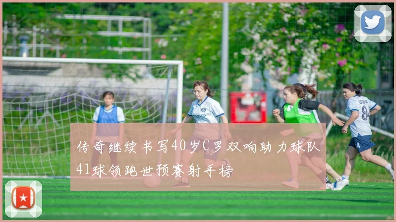 传奇继续书写40岁C罗双响助力球队41球领跑世预赛射手榜
