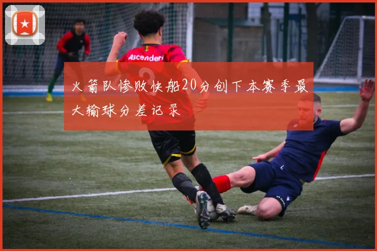 火箭队惨败快船20分创下本赛季最大输球分差记录