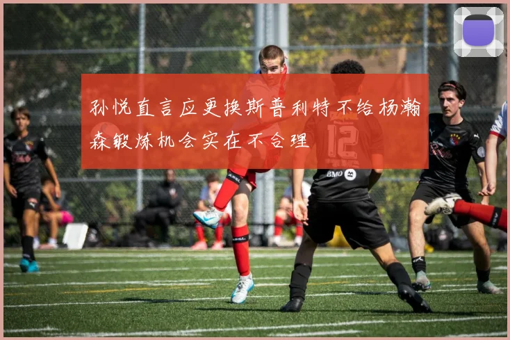 孙悦直言应更换斯普利特不给杨瀚森锻炼机会实在不合理