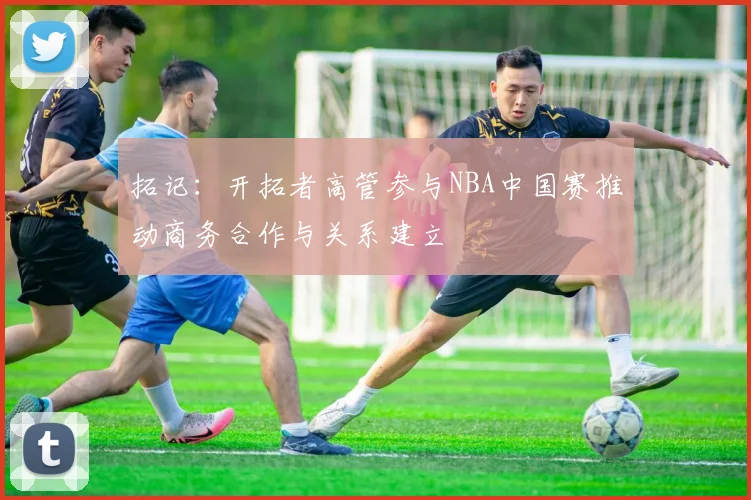拓记：开拓者高管参与NBA中国赛推动商务合作与关系建立