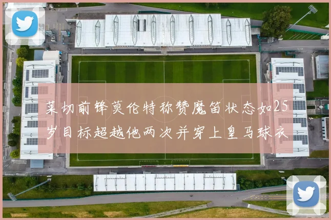 莱切前锋莫伦特称赞魔笛状态如25岁目标超越他两次并穿上皇马球衣
