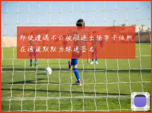 即使遭遇不公被驱逐出场华子依然在通道默默为球迷签名