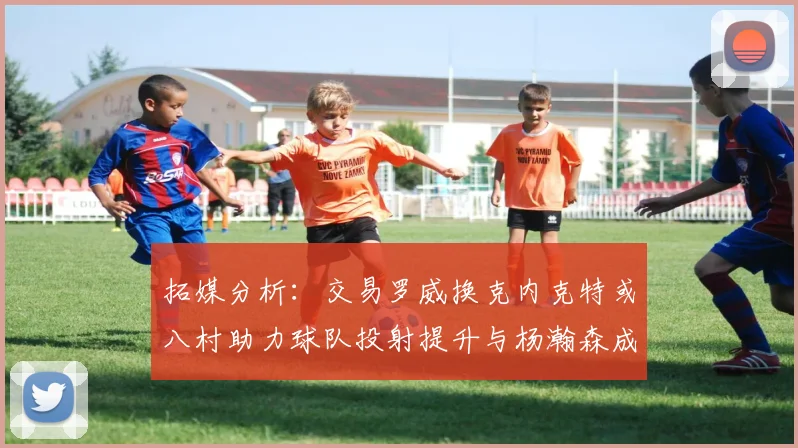 拓媒分析：交易罗威换克内克特或八村助力球队投射提升与杨瀚森成长