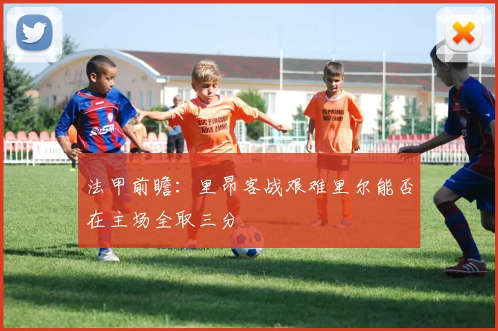 法甲前瞻：里昂客战艰难里尔能否在主场全取三分