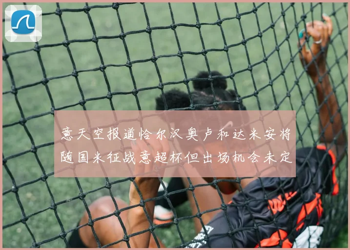 意天空报道恰尔汉奥卢和达米安将随国米征战意超杯但出场机会未定