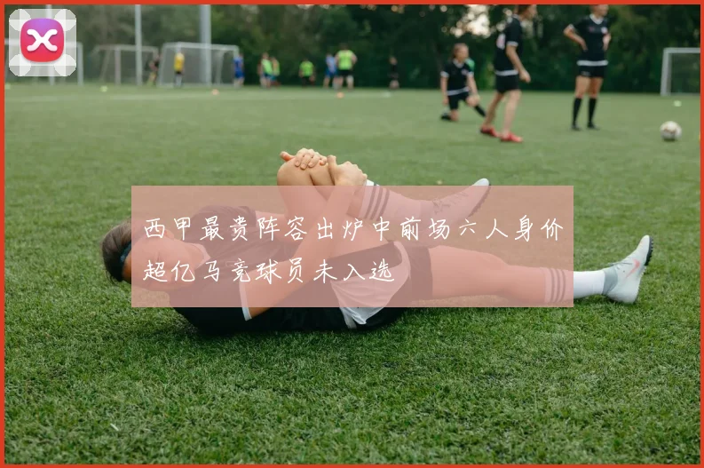 西甲最贵阵容出炉中前场六人身价超亿马竞球员未入选