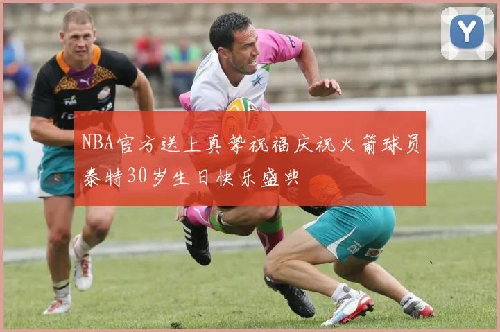 NBA官方送上真挚祝福庆祝火箭球员泰特30岁生日快乐盛典