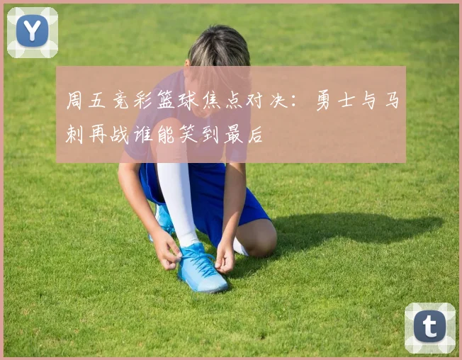 周五竞彩篮球焦点对决：勇士与马刺再战谁能笑到最后
