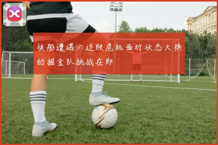 快船遭遇六连败危机面对状态火热的掘金队挑战在即