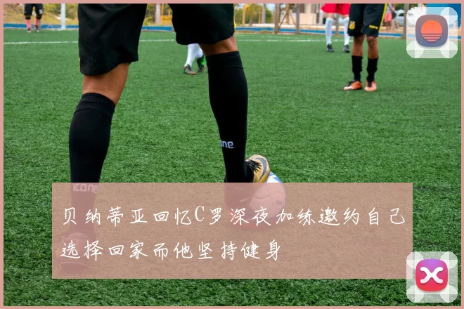 贝纳蒂亚回忆C罗深夜加练邀约自己选择回家而他坚持健身