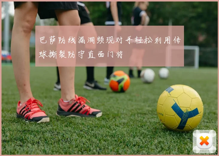 巴萨防线漏洞频现对手轻松利用传球撕裂防守直面门将