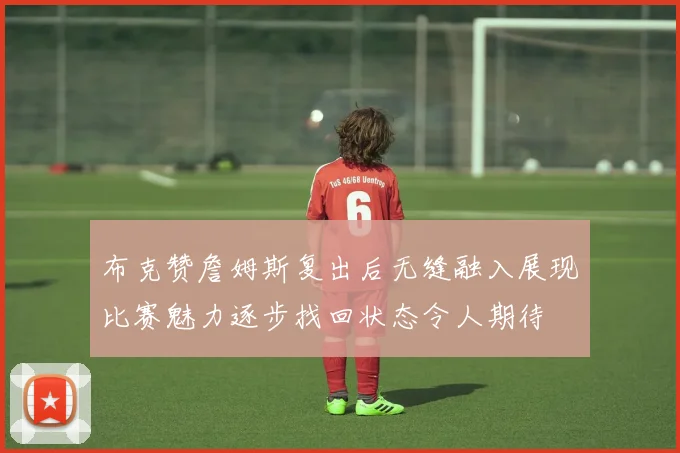 布克赞詹姆斯复出后无缝融入展现比赛魅力逐步找回状态令人期待