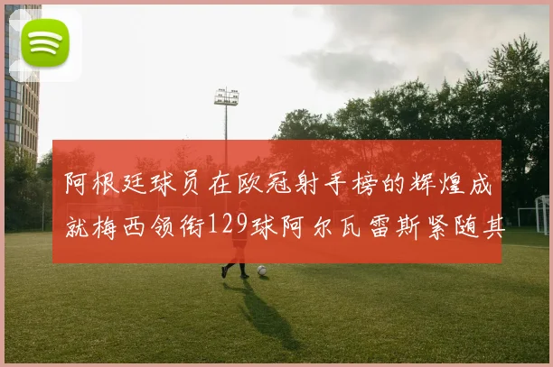 阿根廷球员在欧冠射手榜的辉煌成就梅西领衔129球阿尔瓦雷斯紧随其后