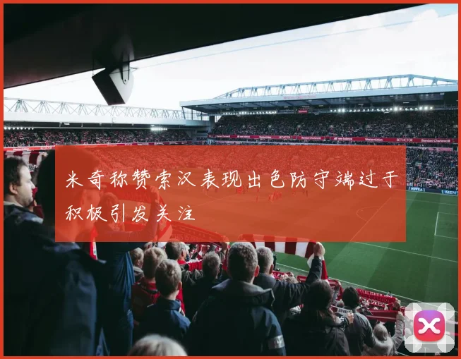 米奇称赞索汉表现出色防守端过于积极引发关注