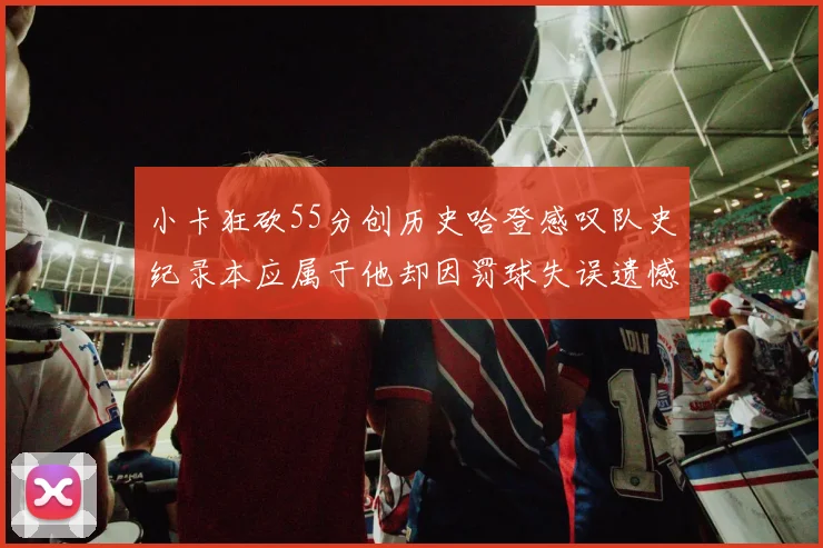 小卡狂砍55分创历史哈登感叹队史纪录本应属于他却因罚球失误遗憾错失
