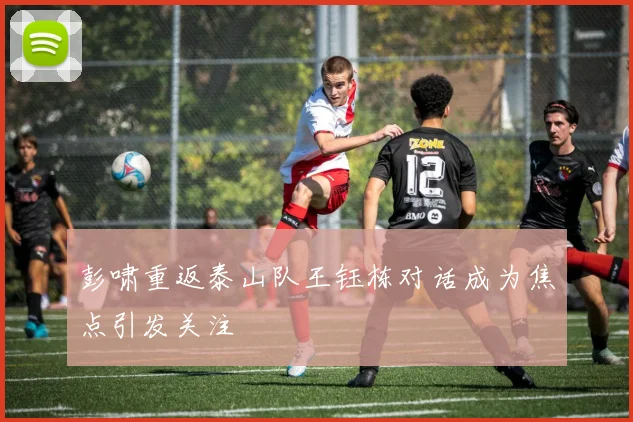 彭啸重返泰山队王钰栋对话成为焦点引发关注
