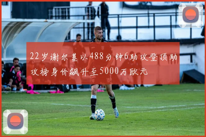 22岁谢尔基以488分钟6助攻登顶助攻榜身价飙升至5000万欧元