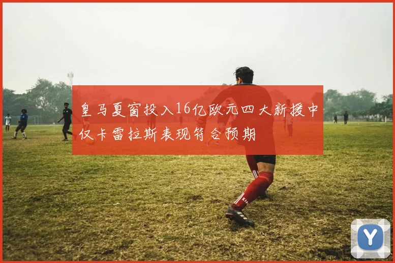 皇马夏窗投入16亿欧元四大新援中仅卡雷拉斯表现符合预期