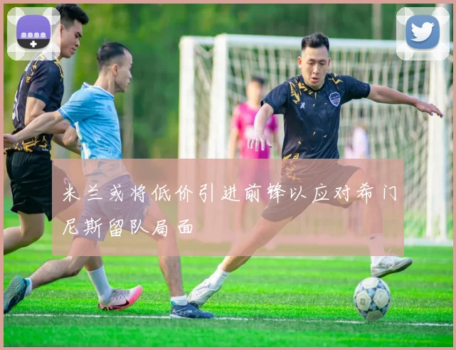米兰或将低价引进前锋以应对希门尼斯留队局面