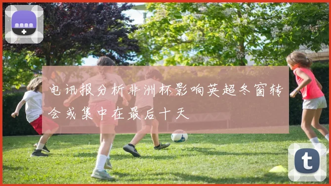 电讯报分析非洲杯影响英超冬窗转会或集中在最后十天