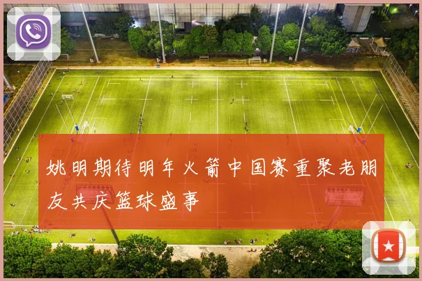 姚明期待明年火箭中国赛重聚老朋友共庆篮球盛事