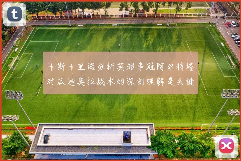 卡斯卡里诺分析英超争冠阿尔特塔对瓜迪奥拉战术的深刻理解是关键