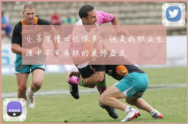 小卡深情回忆保罗：他是我职业生涯中不可或缺的良师益友