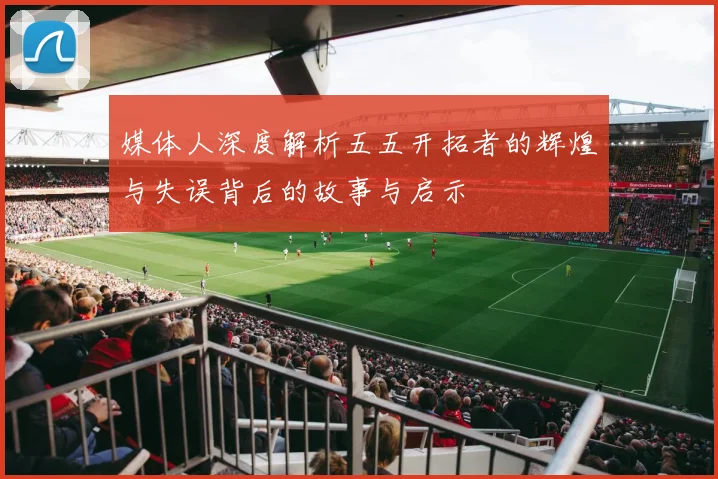 媒体人深度解析五五开拓者的辉煌与失误背后的故事与启示