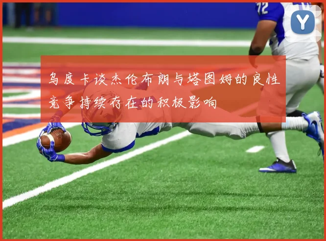 乌度卡谈杰伦布朗与塔图姆的良性竞争持续存在的积极影响