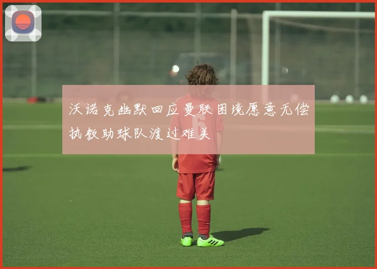 沃诺克幽默回应曼联困境愿意无偿执教助球队渡过难关