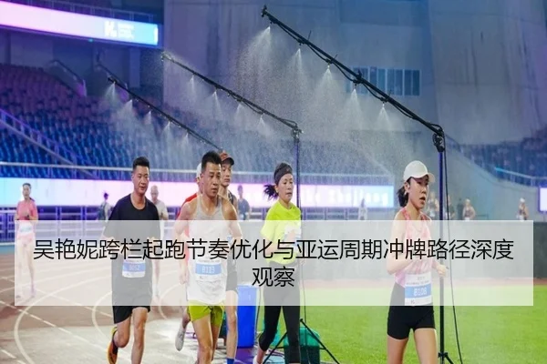 吴艳妮跨栏起跑节奏优化与亚运周期冲牌路径深度观察（zosprt）